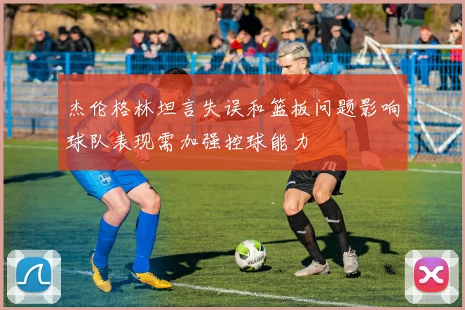杰伦格林坦言失误和篮板问题影响球队表现需加强控球能力