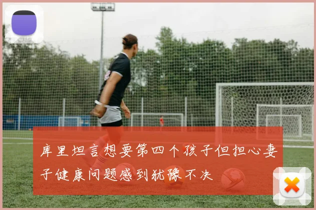 库里坦言想要第四个孩子但担心妻子健康问题感到犹豫不决