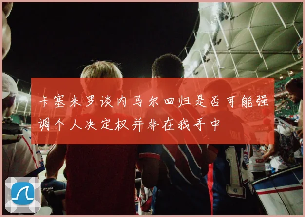 卡塞米罗谈内马尔回归是否可能强调个人决定权并非在我手中