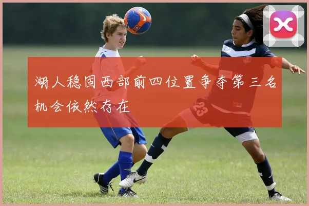 湖人稳固西部前四位置争夺第三名机会依然存在