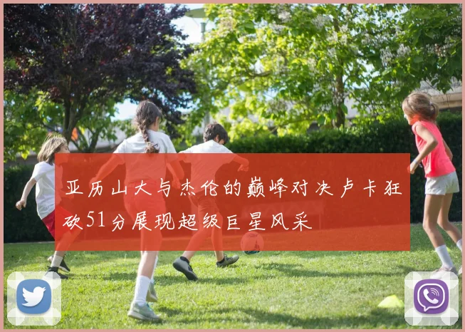 亚历山大与杰伦的巅峰对决卢卡狂砍51分展现超级巨星风采
