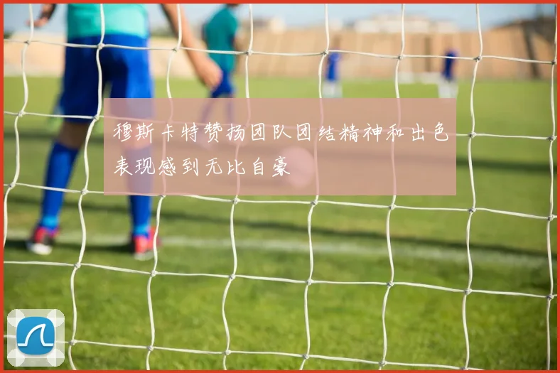 穆斯卡特赞扬团队团结精神和出色表现感到无比自豪