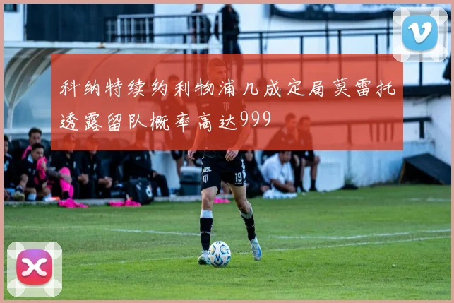科纳特续约利物浦几成定局莫雷托透露留队概率高达999