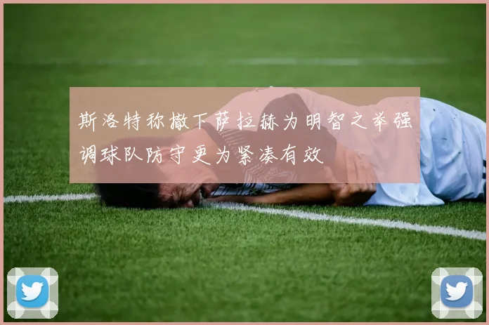 斯洛特称撤下萨拉赫为明智之举强调球队防守更为紧凑有效