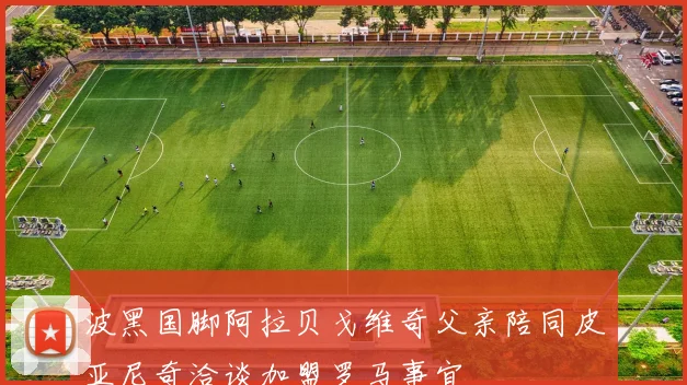 波黑国脚阿拉贝戈维奇父亲陪同皮亚尼奇洽谈加盟罗马事宜