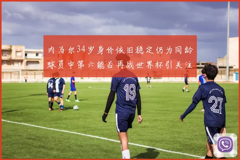 内马尔34岁身价依旧稳定仍为同龄球员中第六能否再战世界杯引关注