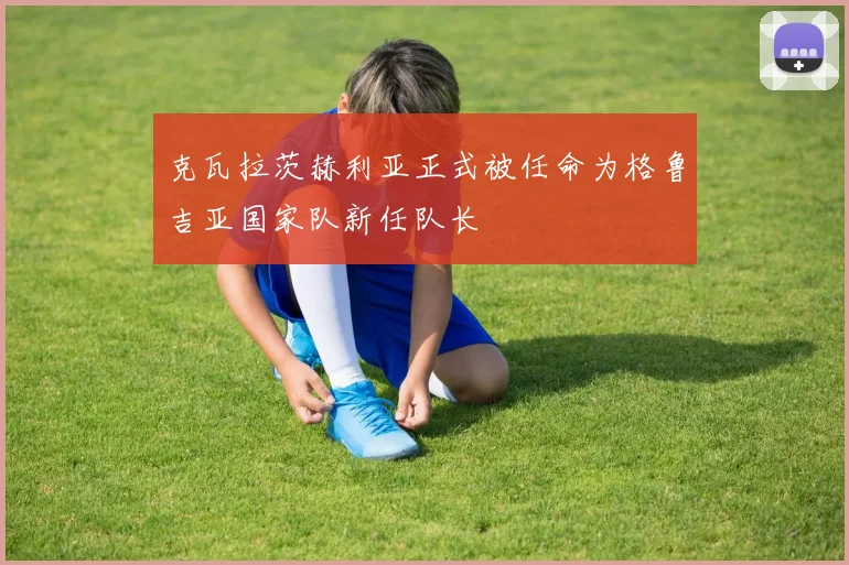克瓦拉茨赫利亚正式被任命为格鲁吉亚国家队新任队长