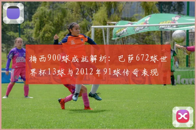 梅西900球成就解析：巴萨672球世界杯13球与2012年91球传奇表现