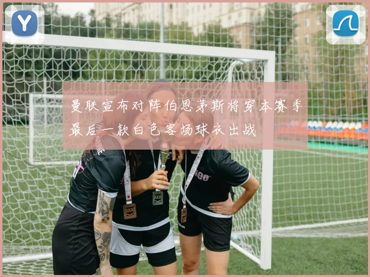 曼联宣布对阵伯恩茅斯将穿本赛季最后一款白色客场球衣出战