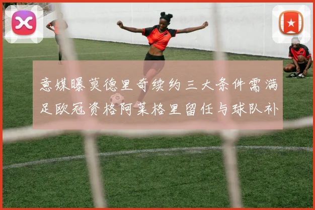 意媒曝莫德里奇续约三大条件需满足欧冠资格阿莱格里留任与球队补强