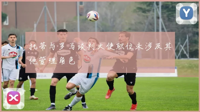 托蒂与罗马谈判大使职位未涉及其他管理角色