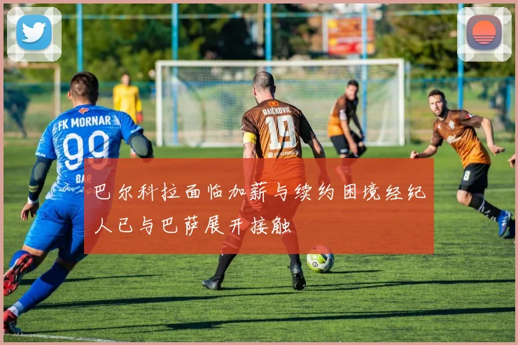 巴尔科拉面临加薪与续约困境经纪人已与巴萨展开接触