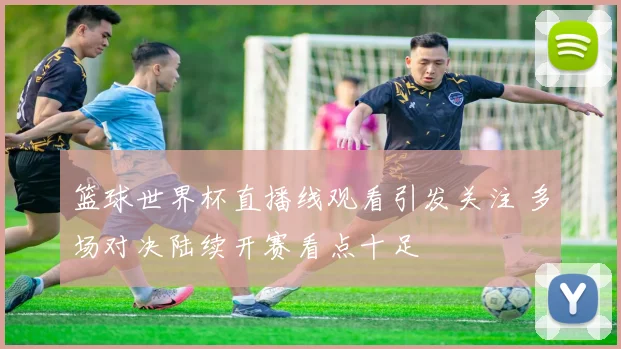 篮球世界杯直播线观看引发关注 多场对决陆续开赛看点十足