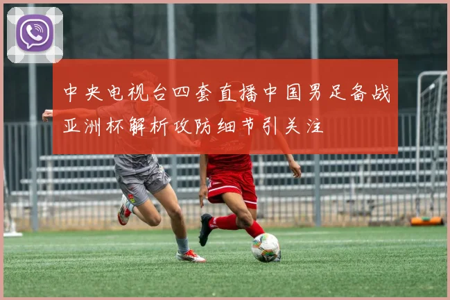 中央电视台四套直播中国男足备战亚洲杯解析攻防细节引关注